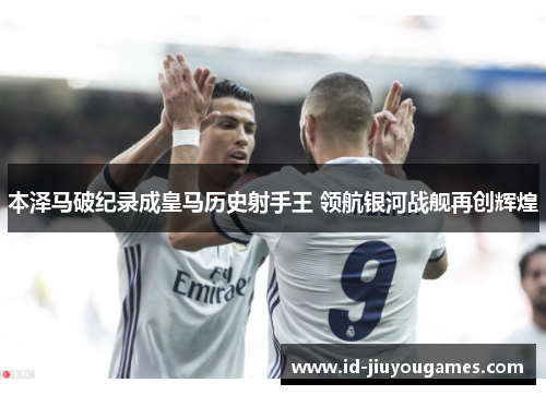 本泽马破纪录成皇马历史射手王 领航银河战舰再创辉煌