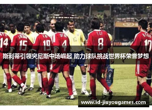 斯利蒂引领突尼斯中场崛起 助力球队挑战世界杯荣誉梦想