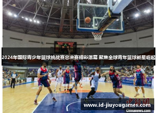 2024年国际青少年篮球挑战赛总决赛精彩落幕 聚焦全球青年篮球新星崛起