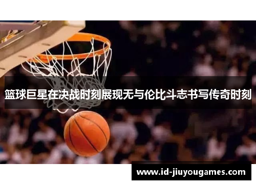 篮球巨星在决战时刻展现无与伦比斗志书写传奇时刻