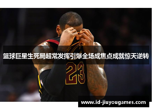 篮球巨星生死局超常发挥引爆全场成焦点成就惊天逆转