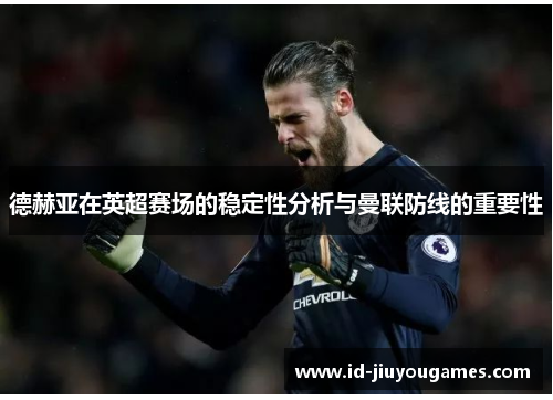 德赫亚在英超赛场的稳定性分析与曼联防线的重要性