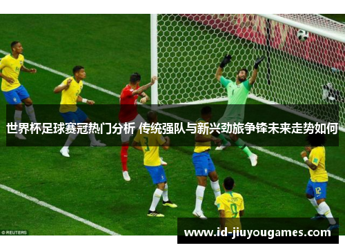世界杯足球赛冠热门分析 传统强队与新兴劲旅争锋未来走势如何