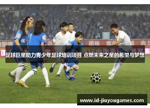 足球巨星助力青少年足球培训项目 点燃未来之星的希望与梦想