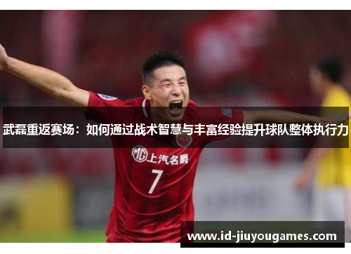 武磊重返赛场：如何通过战术智慧与丰富经验提升球队整体执行力