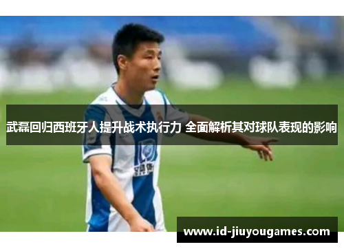 武磊回归西班牙人提升战术执行力 全面解析其对球队表现的影响