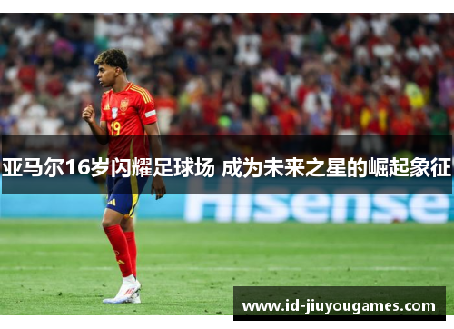 亚马尔16岁闪耀足球场 成为未来之星的崛起象征