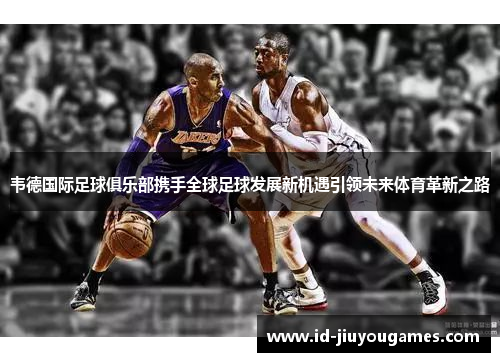 韦德国际足球俱乐部携手全球足球发展新机遇引领未来体育革新之路