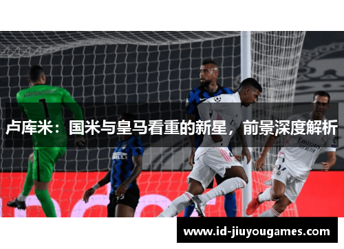 卢库米：国米与皇马看重的新星，前景深度解析