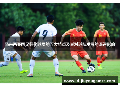马来西亚国足归化球员的五大特点及其对球队发展的深远影响