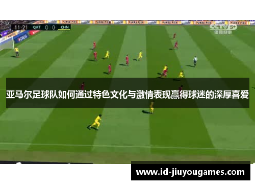 亚马尔足球队如何通过特色文化与激情表现赢得球迷的深厚喜爱