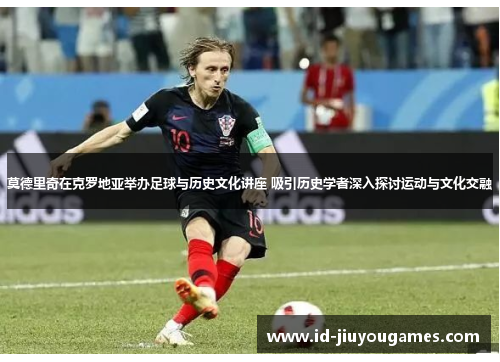 莫德里奇在克罗地亚举办足球与历史文化讲座 吸引历史学者深入探讨运动与文化交融