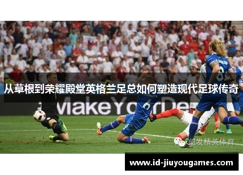 从草根到荣耀殿堂英格兰足总如何塑造现代足球传奇